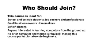 Who Should Join?
This course is ideal for:
School and college students Job seekers and professionals
Small business owners Homemakers
Senior citizens
Anyone interested in learning computers from the ground up
No prior computer knowledge is required, making this
course perfect for absolute beginners.
 