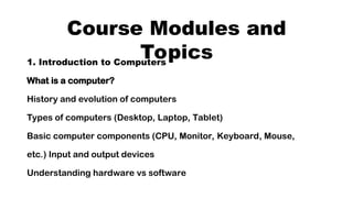 Course Modules and
Topics
1. Introduction to Computers
What is a computer?
History and evolution of computers
Types of computers (Desktop, Laptop, Tablet)
Basic computer components (CPU, Monitor, Keyboard, Mouse,
etc.) Input and output devices
Understanding hardware vs software
 