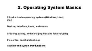 2. Operating System Basics
Introduction to operating systems (Windows, Linux,
etc.)
Desktop interface, icons, and menus
Creating, saving, and managing files and folders Using
the control panel and settings
Taskbar and system tray functions
 
