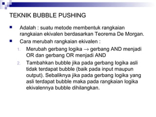 TEKNIK BUBBLE PUSHING
 Adalah : suatu metode membentuk rangkaian
rangkaian ekivalen berdasarkan Teorema De Morgan.
 Cara merubah rangkaian ekivalen :
1. Merubah gerbang logika → gerbang AND menjadi
OR dan gerbang OR menjadi AND
2. Tambahkan bubble jika pada gerbang logika asli
tidak terdapat bubble (baik pada input maupun
output). Sebaliknya jika pada gerbang logika yang
asli terdapat bubble maka pada rangkaian logika
ekivalennya bubble dihilangkan.
 