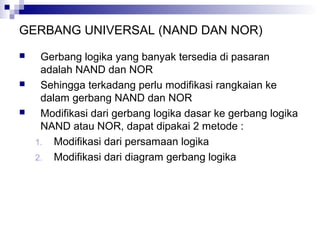 GERBANG UNIVERSAL (NAND DAN NOR)
 Gerbang logika yang banyak tersedia di pasaran
adalah NAND dan NOR
 Sehingga terkadang perlu modifikasi rangkaian ke
dalam gerbang NAND dan NOR
 Modifikasi dari gerbang logika dasar ke gerbang logika
NAND atau NOR, dapat dipakai 2 metode :
1. Modifikasi dari persamaan logika
2. Modifikasi dari diagram gerbang logika
 