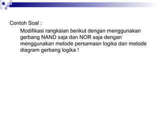 Contoh Soal :
Modifikasi rangkaian berikut dengan menggunakan
gerbang NAND saja dan NOR saja dengan
menggunakan metode persamaan logika dan metode
diagram gerbang logika !
 