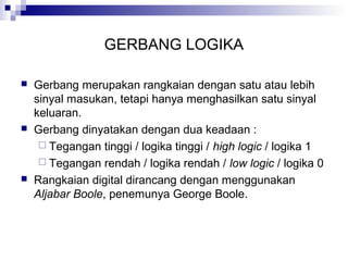 GERBANG LOGIKA
 Gerbang merupakan rangkaian dengan satu atau lebih
sinyal masukan, tetapi hanya menghasilkan satu sinyal
keluaran.
 Gerbang dinyatakan dengan dua keadaan :
 Tegangan tinggi / logika tinggi / high logic / logika 1
 Tegangan rendah / logika rendah / low logic / logika 0
 Rangkaian digital dirancang dengan menggunakan
Aljabar Boole, penemunya George Boole.
 
