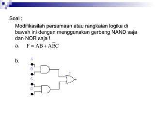 Soal :
Modifikasilah persamaan atau rangkaian logika di
bawah ini dengan menggunakan gerbang NAND saja
dan NOR saja !
a.
b.
CBAABF +=
 