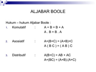 ALJABAR BOOLE
Hukum – hukum Aljabar Boole :
1. Komutatif : A + B = B + A
A . B = B . A
2. Asosiatif : A+(B+C) = (A+B)+C
A ( B C ) = ( A B ) C
3. Distributif : A(B+C) = AB + AC
A+(BC) = (A+B).(A+C)
 