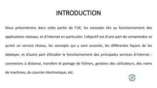 Nous présenterons dans cette partie de l’UE, les concepts liés au fonctionnement des
applications réseaux, et d’Internet en particulier. L’objectif est d’une part de comprendre ce
qu’est un service réseau, les concepts qui y sont associés, les différentes façons de les
déployer, et d’autre part d’étudier le fonctionnement des principales services d’Internet :
connexions à distance, transfert et partage de fichiers, gestions des utilisateurs, des noms
de machines, du courrier électronique, etc.
INTRODUCTION
 