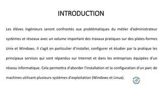Les élèves ingénieurs seront confrontés aux problématiques du métier d’administrateur
systèmes et réseaux avec un volume important des travaux pratiques sur des plates-formes
Unix et Windows. Il s’agit en particulier d’installer, configurer et étudier par la pratique les
principaux services qui sont répandus sur Internet et dans les entreprises équipées d’un
réseau informatique. Cela permettra d'aborder l'installation et la configuration d'un parc de
machines utilisant plusieurs systèmes d'exploitation (Windows et Linux).
INTRODUCTION
 