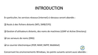En particulier, les services réseaux (internet) ci-dessous seront abordés :
 Accès à des fichiers distants (NFS, SMB/CIFS)
 Gestion d'utilisateurs distants, des noms de machines (LDAP et Active Directory)
 Les serveurs de noms (DNS)
 Le courrier électronique (POP, IMAP, SMTP, WebMail)
Concernant les environnements Windows, les points suivants seront aussi abordés :
INTRODUCTION
 