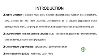  Active Directory : Gestion multi sites, Relation d'approbation, Gestion des réplications,
GPO, Gestion des ACL (dans AD/ntfs), Durcissement de la sécurité (application d'une
politique multi Tiers), Scripting en Powershell, Radius (configuration de switch en 802.1x)
 Environnement Remote Desktop Services (RDS) : Politique de gestion de l'environnement,
Mise en ferme, Sécurité avec (AppLocker)
 Cluster Haute Disponibilité : Service DHCP, Serveur de Fichier
 Interopérabilité (Linux) : Kerberos / LDAP / NFS
INTRODUCTION
 