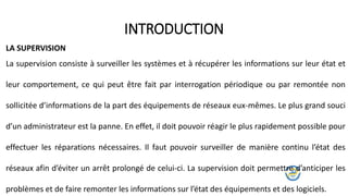 La supervision consiste à surveiller les systèmes et à récupérer les informations sur leur état et
leur comportement, ce qui peut être fait par interrogation périodique ou par remontée non
sollicitée d’informations de la part des équipements de réseaux eux-mêmes. Le plus grand souci
d’un administrateur est la panne. En effet, il doit pouvoir réagir le plus rapidement possible pour
effectuer les réparations nécessaires. Il faut pouvoir surveiller de manière continu l’état des
réseaux afin d’éviter un arrêt prolongé de celui-ci. La supervision doit permettre d’anticiper les
problèmes et de faire remonter les informations sur l’état des équipements et des logiciels.
INTRODUCTION
LA SUPERVISION
 