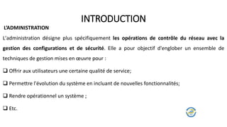 L'administration désigne plus spécifiquement les opérations de contrôle du réseau avec la
gestion des configurations et de sécurité. Elle a pour objectif d'englober un ensemble de
techniques de gestion mises en œuvre pour :
 Offrir aux utilisateurs une certaine qualité de service;
 Permettre l'évolution du système en incluant de nouvelles fonctionnalités;
 Rendre opérationnel un système ;
 Etc.
INTRODUCTION
L’ADMINISTRATION
 