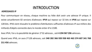 Pour communiquer en réseau, chaque machine ou hôte doit avoir une adresse IP unique. Il
existe actuellement 02 versions d’adresses: IPV4 qui repose sur 32 bits et IPV6 qui repose sur
128 bits. IPV6 vient résoudre le problème d’attributions suffisantes d’adresses IP aux milliers des
milliards d’objets connectés dans le monde entier d’ici 2100.
Avec IPV4, l’on a la possibilité de générer 2^32 adresses , soit 4 294 967 296 adresses.
Quand avec IPV6, on aura 2^128 adresses, soit 340 282 366 920 938 463 463 374 607 341 768
211 456 adresses.
INTRODUCTION
ADRESSAGES IP
 