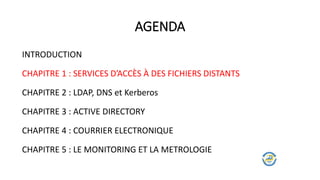 AGENDA
INTRODUCTION
CHAPITRE 1 : SERVICES D’ACCÈS À DES FICHIERS DISTANTS
CHAPITRE 2 : LDAP, DNS et Kerberos
CHAPITRE 3 : ACTIVE DIRECTORY
CHAPITRE 4 : COURRIER ELECTRONIQUE
CHAPITRE 5 : LE MONITORING ET LA METROLOGIE
 