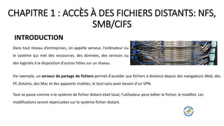 CHAPITRE 1 : ACCÈS À DES FICHIERS DISTANTS: NFS,
SMB/CIFS
INTRODUCTION
Dans tout réseau d’entreprises, on appelle serveur, l’ordinateur ou
le système qui met des ressources, des données, des services ou
des logiciels à la disposition d'autres hôtes sur un réseau.
Par exemple, un serveur de partage de fichiers permet d'accéder aux fichiers à distance depuis des navigateurs Web, des
PC distants, des Mac et des appareils mobiles, le tout sans avoir besoin d'un VPN.
Tout se passe comme si le système de fichier distant était local, l’utilisateur peut éditer le fichier, le modifier. Les
modifications seront répercutées sur le système fichier distant.
 