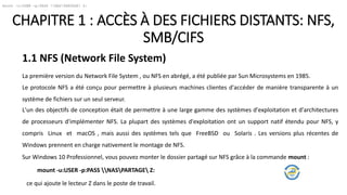 CHAPITRE 1 : ACCÈS À DES FICHIERS DISTANTS: NFS,
SMB/CIFS
1.1 NFS (Network File System)
La première version du Network File System , ou NFS en abrégé, a été publiée par Sun Microsystems en 1985.
Le protocole NFS a été conçu pour permettre à plusieurs machines clientes d'accéder de manière transparente à un
système de fichiers sur un seul serveur.
L'un des objectifs de conception était de permettre à une large gamme des systèmes d'exploitation et d'architectures
de processeurs d'implémenter NFS. La plupart des systèmes d'exploitation ont un support natif étendu pour NFS, y
compris Linux et macOS , mais aussi des systèmes tels que FreeBSD ou Solaris . Les versions plus récentes de
Windows prennent en charge nativement le montage de NFS.
Sur Windows 10 Professionnel, vous pouvez monter le dossier partagé sur NFS grâce à la commande mount :
mount -u:USER -p:PASS NASPARTAGE Z:
mount -u:USER -p:PASS NASPARTAGE Z:
ce qui ajoute le lecteur Z dans le poste de travail.
 