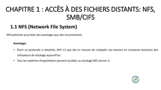 CHAPITRE 1 : ACCÈS À DES FICHIERS DISTANTS: NFS,
SMB/CIFS
1.1 NFS (Network File System)
NFS présente aussi bien des avantages que des inconvénients.
Avantages
• Étant un protocole si obsolète, NFS n'a pas été en mesure de s'adapter aux besoins en constante évolution des
utilisateurs de stockage aujourd'hui.
• Tous les systèmes d'exploitation peuvent accéder au stockage NFS version 3.
 