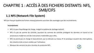 CHAPITRE 1 : ACCÈS À DES FICHIERS DISTANTS: NFS,
SMB/CIFS
1.1 NFS (Network File System)
NFS (en français Système de fichiers réseau) présente aussi bien des avantages que des inconvénients.
Inconvénients
• NFS n'a pas d'équilibrage de charge, malgré le système de stockage évolutif,
• NFS n'a pas de somme de contrôle, pourtant les sommes de contrôle protègent les données en transit et les
processeurs modernes ont des instructions matérielles pour elles,
• NFS ne prend pas en charge le basculement, qui se déroule au niveau IP et provoque souvent des interruptions,
des retards et des erreurs visibles par l'utilisateur,
• Manque des versions les plus récentes du protocole NFS.
 
