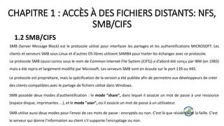 CHAPITRE 1 : ACCÈS À DES FICHIERS DISTANTS: NFS,
SMB/CIFS
1.2 SMB/CIFS
SMB (Server Message Block) est le protocole utilisé pour interfacer les partages et les authentifications MICROSOFT. Les
clients et serveurs SMB sous Linux et d'autres OS libres utilisent SAMBA pour traiter les échanges avec ce protocole.
Le protocole SMB (aussi connu sous le nom de Common Internet File System (CIFS)) a d’abord été conçu par IBM (en 1983)
mais a été repris et largement modifié par Microsoft. Les serveurs SMB sont en écoute sur le port 139 ou 445.
Le protocole est propriétaire, mais la spécification de la version a été publiée afin de permettre aux développeurs de créer
des clients compatibles avec le partage de fichiers utilisé dans Windows.
SMB possède deux modes d'authentification : le mode "share", dans lequel il associe un mot de passe à une ressource
(espace disque, imprimantes ...), et le mode "user", où il associe un mot de passe à un utilisateur.
SMB utilise aussi deux modes pour l'envoi de ces mots de passe : encryptés ou non. C'est là que réside toute la faille. C'est
le serveur qui donne l'information au client s'il supporte l'encryptage ou non.
 