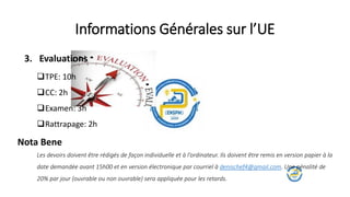 Informations Générales sur l’UE
3. Evaluations
TPE: 10h
CC: 2h
Examen: 3h
Rattrapage: 2h
Nota Bene
Les devoirs doivent être rédigés de façon individuelle et à l’ordinateur. Ils doivent être remis en version papier à la
date demandée avant 15h00 et en version électronique par courriel à denischef4@gmail.com. Une pénalité de
20% par jour (ouvrable ou non ouvrable) sera appliquée pour les retards.
 