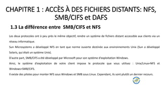 CHAPITRE 1 : ACCÈS À DES FICHIERS DISTANTS: NFS,
SMB/CIFS et DAFS
1.3 La différence entre SMB/CIFS et NFS
Les deux protocoles ont à peu près le même objectif, rendre un système de fichiers distant accessible aux clients via un
réseau informatique.
Sun Microsystems a développé NFS en tant que norme ouverte destinée aux environnements Unix (Sun a développé
Solaris, qui était un système Unix).
D'autre part, SMB/CIFS a été développé par Microsoft pour son système d'exploitation Windows.
Ainsi, le système d'exploitation de votre client impose le protocole que vous utilisez : Unix/Linux=NFS et
Windows=SMB/CIFS.
Il existe des pilotes pour monter NFS sous Windows et SMB sous Linux. Cependant, ils sont plutôt un dernier recours.
 