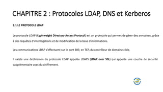 CHAPITRE 2 : Protocoles LDAP, DNS et Kerberos
2.1 LE PROTOCOLE LDAP
Le protocole LDAP (Lightweight Directory Access Protocol) est un protocole qui permet de gérer des annuaires, grâce
à des requêtes d’interrogations et de modification de la base d’informations.
Les communications LDAP s’effectuent sur le port 389, en TCP, du contrôleur de domaine cible.
Il existe une déclinaison du protocole LDAP appelée LDAPS (LDAP over SSL) qui apporte une couche de sécurité
supplémentaire avec du chiffrement.
 