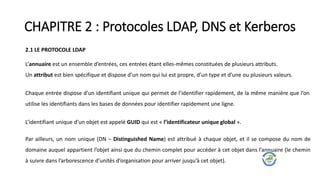 CHAPITRE 2 : Protocoles LDAP, DNS et Kerberos
2.1 LE PROTOCOLE LDAP
L’annuaire est un ensemble d’entrées, ces entrées étant elles-mêmes constituées de plusieurs attributs.
Un attribut est bien spécifique et dispose d’un nom qui lui est propre, d’un type et d’une ou plusieurs valeurs.
Chaque entrée dispose d’un identifiant unique qui permet de l’identifier rapidement, de la même manière que l’on
utilise les identifiants dans les bases de données pour identifier rapidement une ligne.
L’identifiant unique d’un objet est appelé GUID qui est « l’identificateur unique global ».
Par ailleurs, un nom unique (DN – Distinguished Name) est attribué à chaque objet, et il se compose du nom de
domaine auquel appartient l’objet ainsi que du chemin complet pour accéder à cet objet dans l’annuaire (le chemin
à suivre dans l’arborescence d’unités d’organisation pour arriver jusqu’à cet objet).
 