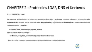 CHAPITRE 2 : Protocoles LDAP, DNS et Kerberos
2.1 LE PROTOCOLE LDAP
Par exemple, le chemin d’accès suivant, correspondant à un objet « utilisateur » nommé « Florian », du domaine « it-
connect.local » et étant stocké dans une unité d’organisation (OU) nommée « informatique » contenant elle-même
une OU nommée « system » :
it-connect.local, informatique, system, Florian
Se traduira en chemin LDAP par :
cn=Florian,ou=system,ou=informatique,dc=it-connect,dc=local
Ainsi, la chaîne ci-dessus correspondra au Distinguished Name (unique) de l’objet.
 