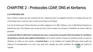 CHAPITRE 2 : Protocoles LDAP, DNS et Kerberos
2.2 LE PROTOCOLE DNS
Nous l’utilisons chaque jour des centaines de fois, notamment pour la navigation internet et à chaque fois que l’on
communique avec un serveur, pour ne citer que ces deux cas de figure.
Il en est de même pour l’Active Directory qui adore s’appuyer sur le DNS. D’ailleurs, sans le DNS l’Active Directory ne
fonctionnera pas. C’est d’ailleurs pour ça que lors de la mise en place d’un domaine, l’installation du serveur DNS est
proposée.
Le protocole DNS est utilisé pour la résolution des noms, ce qui permet aux postes clients de localiser les contrôleurs
de domaine au sein de votre système d’information. De la même manière, lorsque l’on souhaite joindre un client au
domaine, on utilise un nom comme « it-connect.local », ce qui implique une requête DNS pour savoir quelle est
l’adresse IP correspondante à ce nom, vous serez alors redirigé vers votre contrôleur de domaine qui traitera la
requête.
 