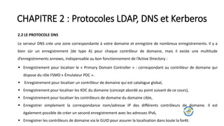 CHAPITRE 2 : Protocoles LDAP, DNS et Kerberos
2.2 LE PROTOCOLE DNS
Le serveur DNS crée une zone correspondante à votre domaine et enregistre de nombreux enregistrements. Il y a
bien sûr un enregistrement (de type A) pour chaque contrôleur de domaine, mais il existe une multitude
d’enregistrements annexes, indispensable au bon fonctionnement de l’Active Directory :
 Enregistrement pour localiser le « Primary Domain Controller » : correspondant au contrôleur de domaine qui
dispose du rôle FSMO « Émulateur PDC ».
 Enregistrement pour localiser un contrôleur de domaine qui est catalogue global,
 Enregistrement pour localiser les KDC du domaine (concept abordé au point suivant de ce cours),
 Enregistrement pour localiser les contrôleurs de domaine du domaine cible,
 Enregistrer simplement la correspondance nom/adresse IP des différents contrôleurs de domaine. Il est
également possible de créer un second enregistrement avec les adresses IPv6,
 Enregistrer les contrôleurs de domaine via le GUID pour assurer la localisation dans toute la forêt.
 