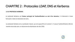 CHAPITRE 2 : Protocoles LDAP, DNS et Kerberos
2.3 LE PROTOCOLE KERBEROS
Le protocole Kerberos est l’acteur principal de l’authentification au sein d’un domaine, il n’intervient ni dans
l’annuaire ni dans la résolution de noms.
Le protocole Kerberos est un protocole mature, qui est aujourd’hui en version 5. Il assure l’authentification (AS) de
manière sécurisée avec un mécanisme de distribution de clés (TGS).
 