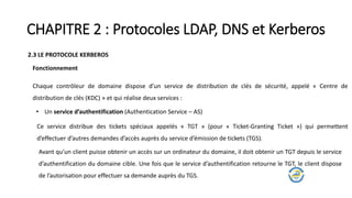 CHAPITRE 2 : Protocoles LDAP, DNS et Kerberos
2.3 LE PROTOCOLE KERBEROS
Chaque contrôleur de domaine dispose d’un service de distribution de clés de sécurité, appelé « Centre de
distribution de clés (KDC) » et qui réalise deux services :
• Un service d’authentification (Authentication Service – AS)
Fonctionnement
Ce service distribue des tickets spéciaux appelés « TGT » (pour « Ticket-Granting Ticket ») qui permettent
d’effectuer d’autres demandes d’accès auprès du service d’émission de tickets (TGS).
Avant qu’un client puisse obtenir un accès sur un ordinateur du domaine, il doit obtenir un TGT depuis le service
d’authentification du domaine cible. Une fois que le service d’authentification retourne le TGT, le client dispose
de l’autorisation pour effectuer sa demande auprès du TGS.
 
