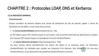 CHAPITRE 2 : Protocoles LDAP, DNS et Kerberos
2.3 LE PROTOCOLE KERBEROS
Chaque contrôleur de domaine dispose d’un service de distribution de clés de sécurité, appelé « Centre de
distribution de clés (KDC) » et qui réalise deux services :
• Un service d’authentification (Authentication Service – AS)
Fonctionnement
Ce TGT obtenu pourra être réutilisé jusqu’à ce qu’il expire, mais la première demande qui déclenchera la création
d’un nouveau TGT requiert toujours un passage par le service d’authentification.
• Un service d’émission de tickets (Ticket-Granting Service - TGS)
Les deux services décrits précédemment ont chacun des tâches et un processus précis. Ce mécanisme
d’authentification est inévitable pour accéder aux ressources d’un domaine. Sans Kerberos, il n’y aura plus
d’authentification, ce qui déclenchera des problèmes d’authentifications et d’accès.
 