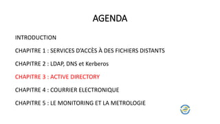 AGENDA
INTRODUCTION
CHAPITRE 1 : SERVICES D’ACCÈS À DES FICHIERS DISTANTS
CHAPITRE 2 : LDAP, DNS et Kerberos
CHAPITRE 3 : ACTIVE DIRECTORY
CHAPITRE 4 : COURRIER ELECTRONIQUE
CHAPITRE 5 : LE MONITORING ET LA METROLOGIE
 