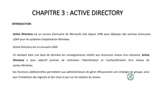 CHAPITRE 3 : ACTIVE DIRECTORY
INTRODUCTION
Active Directory est un service d’annuaire de Microsoft crée depuis 1996 pour déployer des services d'annuaire
LDAP pour les systèmes d'exploitation Windows.
En stockant dans une base de données les renseignements relatifs aux ressources réseau d'un domaine, Active
Directory a pour objectif premier de centraliser l'identification et l'authentification d'un réseau de
postes Windows.
Ses fonctions additionnelles permettent aux administrateurs de gérer efficacement une stratégie de groupe, ainsi
que l'installation des logiciels et des mises à jour sur les stations du réseau.
Active Directory est un annuaire LDAP.
 