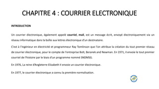 CHAPITRE 4 : COURRIER ELECTRONIQUE
INTRODUCTION
Un courrier électronique, également appelé courriel, mail, est un message écrit, envoyé électroniquement via un
réseau informatique dans la boîte aux lettres électronique d’un destinataire.
En 1976, La reine d’Angleterre Elizabeth II envoie un courrier électronique.
C'est à l'ingénieur en électricité et programmeur Ray Tomlinson que l'on attribue la création du tout premier réseau
de courrier électronique, pour le compte de l'entreprise Bolt, Beranek and Newman. En 1971, il envoie le tout premier
courriel de l'histoire par le biais d'un programme nommé SNDMSG.
En 1977, le courrier électronique a connu la première normalisation.
 