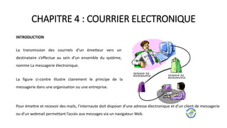 CHAPITRE 4 : COURRIER ELECTRONIQUE
INTRODUCTION
La transmission des courriels d’un émetteur vers un
destinataire s’effectue au sein d’un ensemble du système,
nomme La messagerie électronique.
La figure ci-contre illustre clairement le principe de la
messagerie dans une organisation ou une entreprise.
Pour émettre et recevoir des mails, l’internaute doit disposer d’une adresse électronique et d’un client de messagerie
ou d’un webmail permettant l’accès aux messages via un navigateur Web.
 