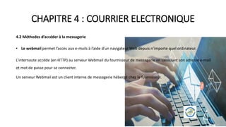 CHAPITRE 4 : COURRIER ELECTRONIQUE
4.2 Méthodes d’accéder à la messagerie
• Le webmail permet l’accès aux e-mails à l’aide d’un navigateur Web depuis n’importe quel ordinateur.
L’internaute accède (en HTTP) au serveur Webmail du fournisseur de messagerie en saisissant son adresse e-mail
et mot de passe pour se connecter.
Un serveur Webmail est un client interne de messagerie hébergé chez le fournisseur.
 