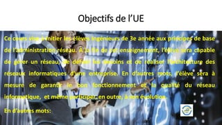 Ce cours vise à initier les élèves Ingénieurs de 3e année aux principes de base
de l’administration réseau. À la fin de cet enseignement, l’élève sera capable
de gérer un réseau, de définir les besoins et de réaliser l’architecture des
réseaux informatiques d’une entreprise. En d’autres mots, l’élève sera à
mesure de garantir le bon fonctionnement et la qualité du réseau
informatique, et même participer, en outre, à son évolution.
En d’autres mots:
Objectifs de l’UE
 