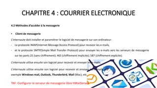 CHAPITRE 4 : COURRIER ELECTRONIQUE
4.2 Méthodes d’accéder à la messagerie
• Client de messagerie
L’internaute doit installer et paramétrer le logiciel de messagerie sur son ordinateur:
- Le protocole IMAP(Internet Message Access Protocol) pour recevoir les e-mails,
- et le protocole SMTP(Simple Mail Transfer Protocol) pour envoyer les e-mails vers les serveurs de messagerie
sur les ports 25 (sans chiffrement); 465 (chiffrement implicite); 587 (chiffrement explicite).
L’internaute utilise ensuite son logiciel pour recevoir et envoyer les e-mails.
L’internaute utilise ensuite son logiciel pour recevoir et envoyer les e-mails, par
exemple Windows mail, Outlook, Thunderbird, Mail (Mac), etc.
TAF: Configurer le serveur de messagerie libre hMailServer.
 