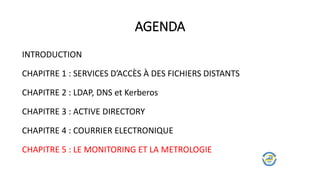 AGENDA
INTRODUCTION
CHAPITRE 1 : SERVICES D’ACCÈS À DES FICHIERS DISTANTS
CHAPITRE 2 : LDAP, DNS et Kerberos
CHAPITRE 3 : ACTIVE DIRECTORY
CHAPITRE 4 : COURRIER ELECTRONIQUE
CHAPITRE 5 : LE MONITORING ET LA METROLOGIE
 