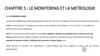 CHAPITRE 5 : LE MONITORING ET LA METROLOGIE
5.1- LE PROTOCOLE SNMP
Le protocole SNMP(Simple Network Management Protocol) a été crée en 1988 par l'IETF (Internet Engineering Task Force).
SNMP permet de gérer les équipements réseau et les machines informatiques, et à la couche 7 du modèle de
référence OSI (couche application) .
SNMP est utilisé par les administrateurs réseau pour détecter à distance les problèmes qui surviennent sur leur
réseau étant donné que chaque ordinateur possède de nombreuses informations pour l'administrateur réseau (la
quantité de mémoire utilisée, l'utilisation du processeur, l'espace disque, etc.)
SNMP permet de remonter ces informations à l'administrateur pour qu’il réagisse en temps réel aux pannes
hypothétiques.
 