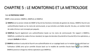 CHAPITRE 5 : LE MONITORING ET LA METROLOGIE
5.1- LE PROTOCOLE SNMP
SNMP a trois versions: SNMPv1, SNMPv2c et SNMPv3.
 SNMPv1 est la version initiale de SNMP et fournit les fonctions minimales de gestion du réseau. SNMPv1 fournit une
authentification basée sur les noms de communauté, ce qui entraîne une faible sécurité. De plus, un nombre limité
de codes d'erreur sont renvoyés par paquets.
 SNMPv2c fournit également une authentification basée sur les noms de communauté. Par rapport à SNMPv1,
SNMPv2c a amélioré les codes d'erreur standard, les types de données (Counter64 et Counter32) et les opérations, y
compris GetBulk et Inform.
 SNMPv3 améliore la sécurité et fournit une authentification et un cryptage basés sur le module de sécurité basé sur
l'utilisateur (USM) ainsi qu'un contrôle d'accès basé sur le modèle de contrôle d'accès basé sur la vue (VACM).
SNMPv3 prend en charge les mêmes opérations que SNMPv2c.
 