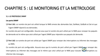 CHAPITRE 5 : LE MONITORING ET LA METROLOGIE
5.1- LE PROTOCOLE SNMP
Les ports SNMP
 Port 161: ce numéro de port est utilisé lorsque le NMS envoie des demandes Get, GetNext, GetBulk et Set et que
l'agent SNMP répond à ces demandes.
Ce numéro de port est configurable. Assurez-vous que le numéro de port utilisé par le NMS pour envoyer les paquets
de demande est le même que celui utilisé par l'agent SNMP pour répondre aux paquets de demande.
 Port 162: ce numéro de port est utilisé par l'agent SNMP pour envoyer des interruptions ou informer des messages
au NMS.
Ce numéro de port est configurable. Assurez-vous que le numéro de port utilisé par l'agent SNMP pour envoyer des
interruptions ou informer des messages est le même que celui utilisé par le NMS pour écouter les interruptions ou
informer des messages.
 
