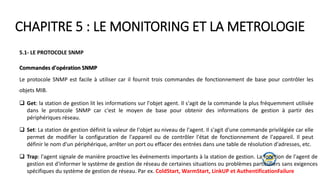 CHAPITRE 5 : LE MONITORING ET LA METROLOGIE
5.1- LE PROTOCOLE SNMP
Commandes d'opération SNMP
Le protocole SNMP est facile à utiliser car il fournit trois commandes de fonctionnement de base pour contrôler les
objets MIB.
 Get: la station de gestion lit les informations sur l'objet agent. Il s'agit de la commande la plus fréquemment utilisée
dans le protocole SNMP car c'est le moyen de base pour obtenir des informations de gestion à partir des
périphériques réseau.
 Set: La station de gestion définit la valeur de l'objet au niveau de l'agent. Il s'agit d'une commande privilégiée car elle
permet de modifier la configuration de l'appareil ou de contrôler l'état de fonctionnement de l'appareil. Il peut
définir le nom d'un périphérique, arrêter un port ou effacer des entrées dans une table de résolution d'adresses, etc.
 Trap: l'agent signale de manière proactive les événements importants à la station de gestion. La fonction de l'agent de
gestion est d'informer le système de gestion de réseau de certaines situations ou problèmes particuliers sans exigences
spécifiques du système de gestion de réseau. Par ex. ColdStart, WarmStart, LinkUP et AuthentificationFailure
 