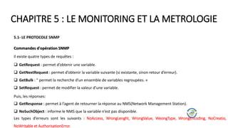 CHAPITRE 5 : LE MONITORING ET LA METROLOGIE
5.1- LE PROTOCOLE SNMP
Commandes d'opération SNMP
Il existe quatre types de requêtes :
 GetRequest : permet d’obtenir une variable.
 GetNextRequest : permet d’obtenir la variable suivante (si existante, sinon retour d’erreur).
 GetBulk : " permet la recherche d’un ensemble de variables regroupées. «
 SetRequest : permet de modifier la valeur d’une variable.
Puis, les réponses:
 GetResponse : permet à l’agent de retourner la réponse au NMS(Network Management Station).
 NoSuchObject : informe le NMS que la variable n’est pas disponible.
Les types d’erreurs sont les suivants : NoAccess, WrongLenght, WrongValue, WeongType, WrongEncoding, NoCreatio,
NoWritable et AuthorisationError.
 