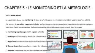 CHAPITRE 5 : LE MONITORING ET LA METROLOGIE
5.2- LE MONITORING
La supervision réseau (ou monitoring) désigne la surveillance du bon fonctionnement d'un système ou d'une activité.
Elle permet de surveiller, rapporter et alerter les fonctionnements normaux et anormaux des systèmes informatiques,
mais aussi d'avoir une vue globale du fonctionnement et des problèmes pouvant survenir dans un réseau.
Le monitoring se préoccupe des 04 aspects suivants:
 Technique: surveillance du réseau, de l'infrastructure et des machines.
 Applicative: surveillance des applications et processus métiers.
 Contrat de services: surveillance respect des indicateurs.
 Métiers: surveillance des processus métiers de l'entreprise.
 