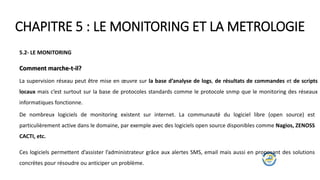 CHAPITRE 5 : LE MONITORING ET LA METROLOGIE
5.2- LE MONITORING
Comment marche-t-il?
La supervision réseau peut être mise en œuvre sur la base d’analyse de logs, de résultats de commandes et de scripts
locaux mais c’est surtout sur la base de protocoles standards comme le protocole snmp que le monitoring des réseaux
informatiques fonctionne.
De nombreux logiciels de monitoring existent sur internet. La communauté du logiciel libre (open source) est
particulièrement active dans le domaine, par exemple avec des logiciels open source disponibles comme Nagios, ZENOSS
CACTI, etc.
Ces logiciels permettent d’assister l’administrateur grâce aux alertes SMS, email mais aussi en proposant des solutions
concrètes pour résoudre ou anticiper un problème.
 