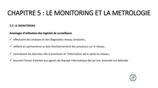 CHAPITRE 5 : LE MONITORING ET LA METROLOGIE
5.2- LE MONITORING
Avantages d’utilisation des logiciels de surveillance
 effectuent des analyses et des diagnostics réseau constants ;
 veillent en permanence au bon fonctionnement des processus sur le réseau ;
 centralisent les données clés à monitorer et l’information de la santé du réseau ;
 assurent l’envoi d’alertes aux agents de l’équipe informatique dès qu’une anomalie est détectée
 