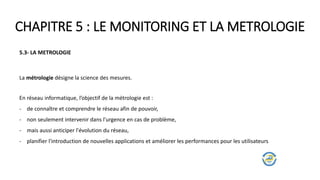 CHAPITRE 5 : LE MONITORING ET LA METROLOGIE
5.3- LA METROLOGIE
La métrologie désigne la science des mesures.
En réseau informatique, l’objectif de la métrologie est :
- de connaître et comprendre le réseau afin de pouvoir,
- non seulement intervenir dans l'urgence en cas de problème,
- mais aussi anticiper l'évolution du réseau,
- planifier l'introduction de nouvelles applications et améliorer les performances pour les utilisateurs
 