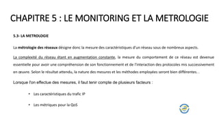 CHAPITRE 5 : LE MONITORING ET LA METROLOGIE
5.3- LA METROLOGIE
La métrologie des réseaux désigne donc la mesure des caractéristiques d'un réseau sous de nombreux aspects.
La complexité du réseau étant en augmentation constante, la mesure du comportement de ce réseau est devenue
essentielle pour avoir une compréhension de son fonctionnement et de l'interaction des protocoles mis successivement
en œuvre. Selon le résultat attendu, la nature des mesures et les méthodes employées seront bien différentes. .
Lorsque l'on effectue des mesures, il faut tenir compte de plusieurs facteurs :
• Les caractéristiques du trafic IP
• Les métriques pour la QoS
 